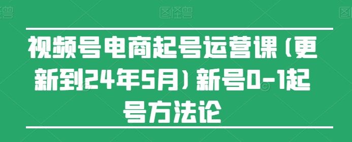 视频号电商起号运营课(更新24年7月)新号0-1起号方法论-轻创淘金网