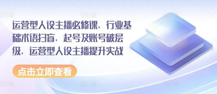 运营型人设主播必修课，行业基础术语扫盲，起号及账号破层级，运营型人设主播提升实战-轻创淘金网