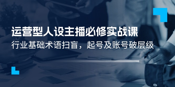 运营型人设主播必修实战课：行业基础术语扫盲，起号及账号破层级-轻创淘金网