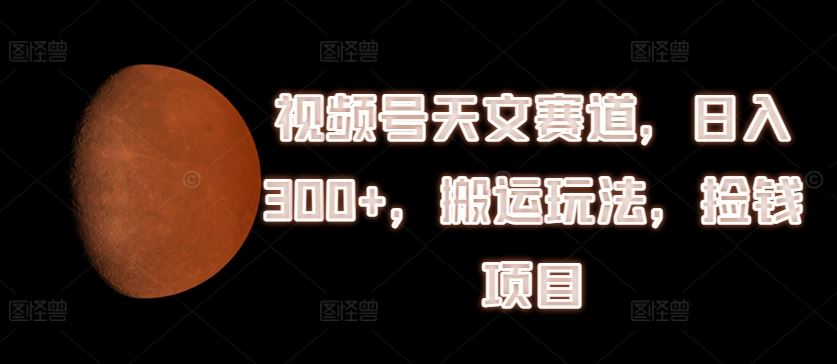 视频号天文赛道，日入300+，搬运玩法，捡钱项目【揭秘】-轻创淘金网