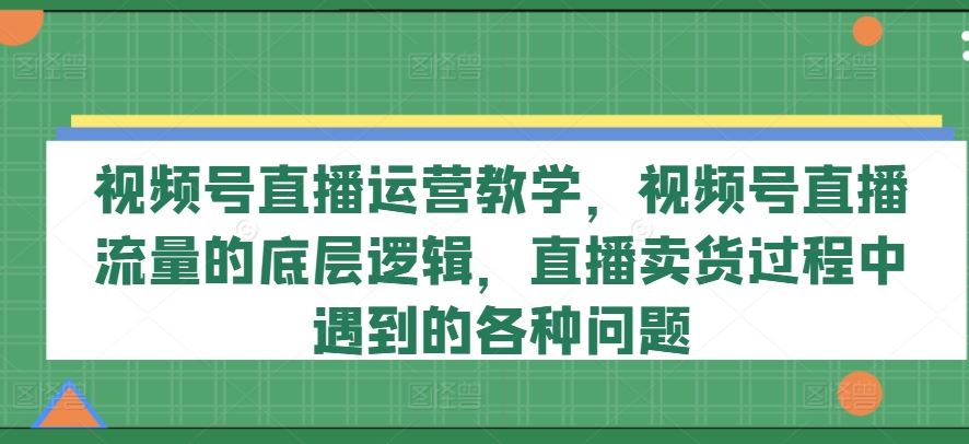 视频号直播运营教学，视频号直播流量的底层逻辑，直播卖货过程中遇到的各种问题-轻创淘金网