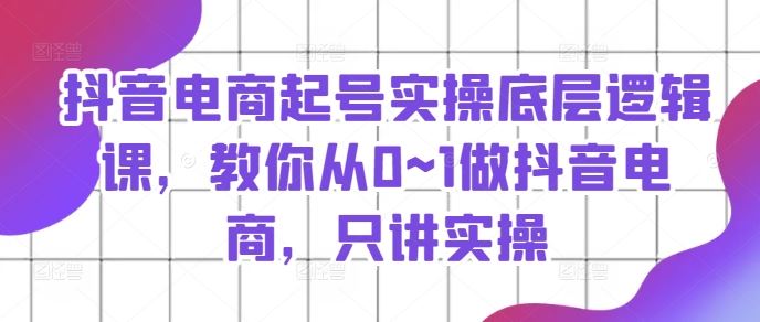 抖音电商起号实操底层逻辑课，教你从0~1做抖音电商，只讲实操-轻创淘金网