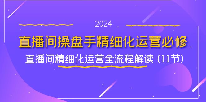 （11796期）直播间-操盘手精细化运营必修，直播间精细化运营全流程解读 (11节)-轻创淘金网