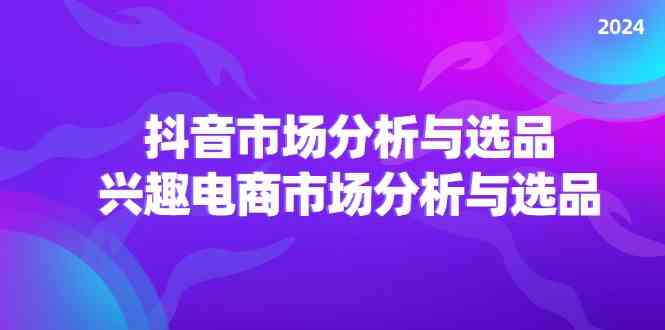 2024抖音/市场分析与选品，兴趣电商市场分析与选品-轻创淘金网