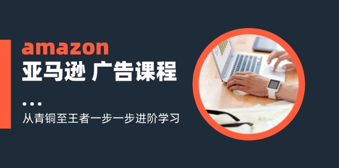 （11839期）amazon亚马逊 广告课程：从青铜至王者一步一步进阶学习（16节）-轻创淘金网