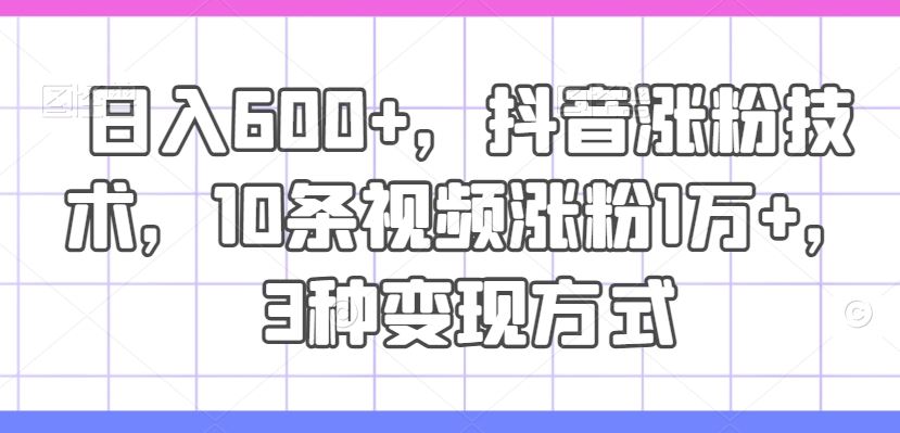 日入600+，抖音涨粉技术，10条视频涨粉1万+，3种变现方式【揭秘】-轻创淘金网