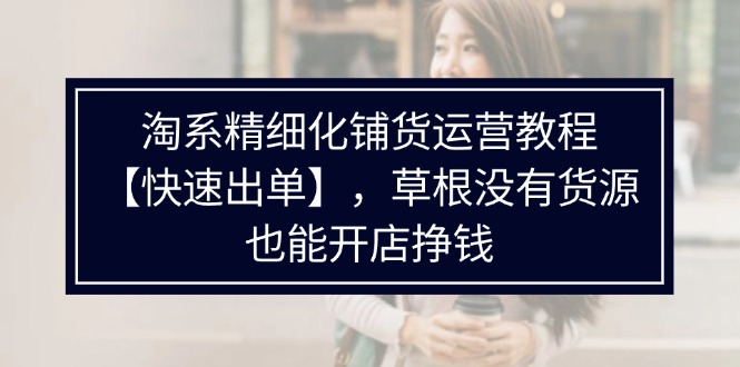 （11937期）淘系精细化铺货运营教程【快速出单】，草根没有货源，也能开店挣钱-轻创淘金网