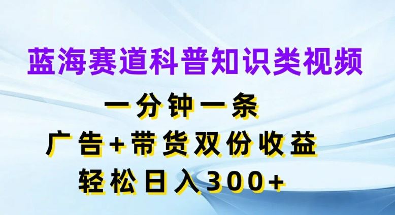 蓝海赛道科普知识类视频，一分钟一条，广告+带货双份收益，轻松日入300+【揭秘】-轻创淘金网