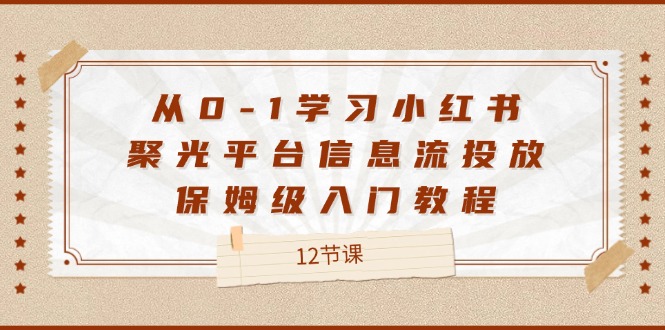 （12020期）从0-1学习小红书 聚光平台信息流投放，保姆级入门教程（12节课）-轻创淘金网