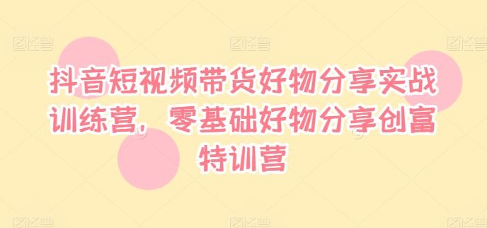 抖音短视频带货好物分享实战训练营，零基础好物分享创富特训营-轻创淘金网