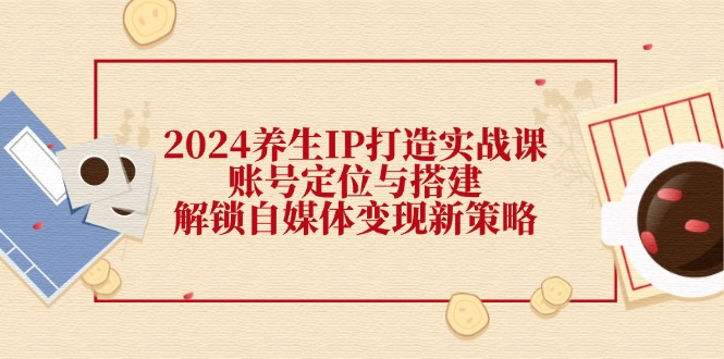 （12259期）2024养生IP打造实战课：账号定位与搭建，解锁自媒体变现新策略-轻创淘金网