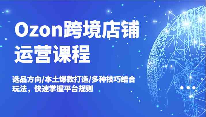 Ozon跨境店铺运营课程，选品方向/本土爆款打造/多种技巧结合玩法，快速掌握平台规则-轻创淘金网